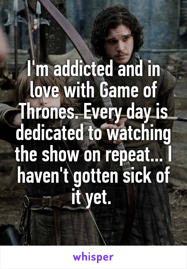 I'm addicted and in love with Game of Thrones. Every day is dedicated to watching the show on repeat... I haven't gotten sick of it yet. 