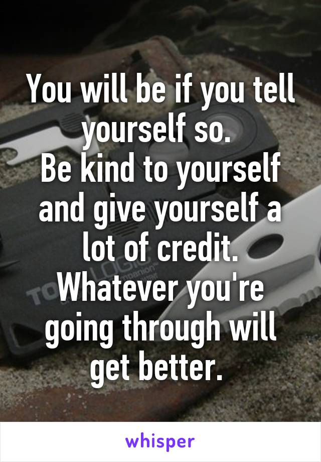 You will be if you tell yourself so. 
Be kind to yourself and give yourself a lot of credit. Whatever you're going through will get better. 