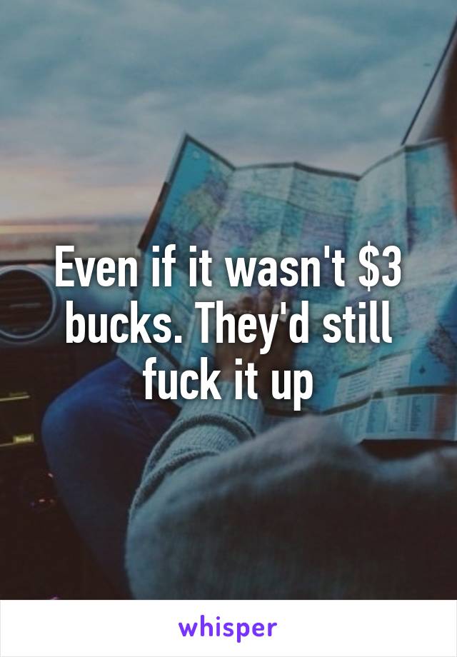 Even if it wasn't $3 bucks. They'd still fuck it up