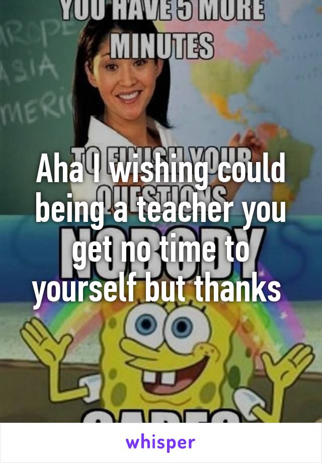 Aha I wishing could being a teacher you get no time to yourself but thanks 