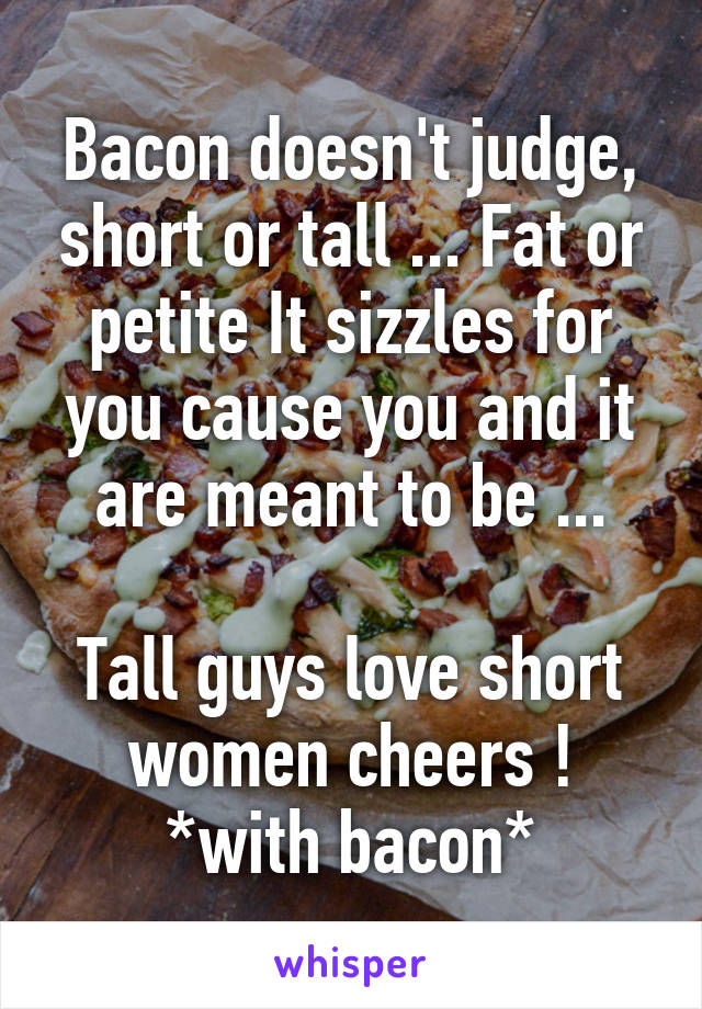 Bacon doesn't judge, short or tall ... Fat or petite It sizzles for you cause you and it are meant to be ...

Tall guys love short women cheers ! *with bacon*