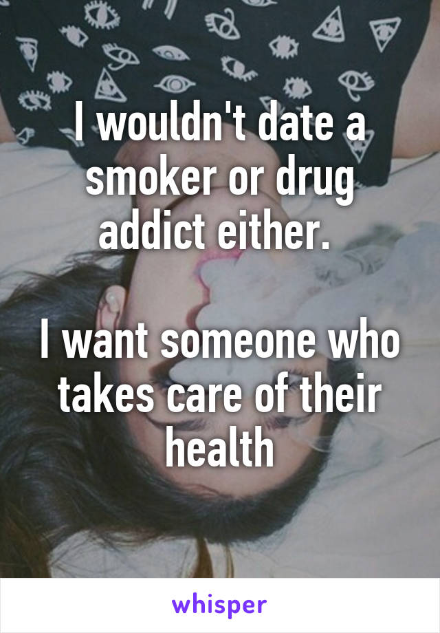 I wouldn't date a smoker or drug addict either. 

I want someone who takes care of their health

