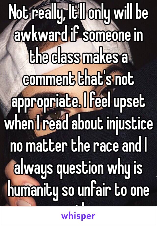 Not really, It'll only will be awkward if someone in the class makes a comment that's not appropriate. I feel upset when I read about injustice no matter the race and I always question why is humanity so unfair to one another