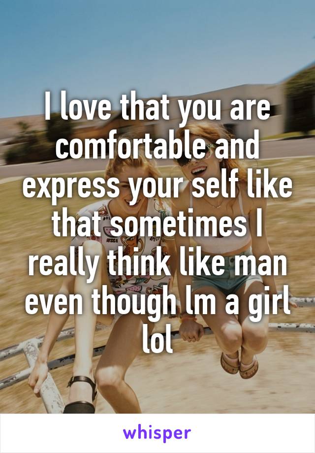 I love that you are comfortable and express your self like that sometimes I really think like man even though lm a girl lol
