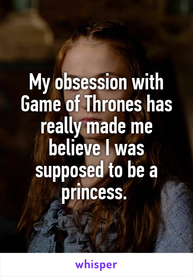 My obsession with Game of Thrones has really made me believe I was supposed to be a princess. 
