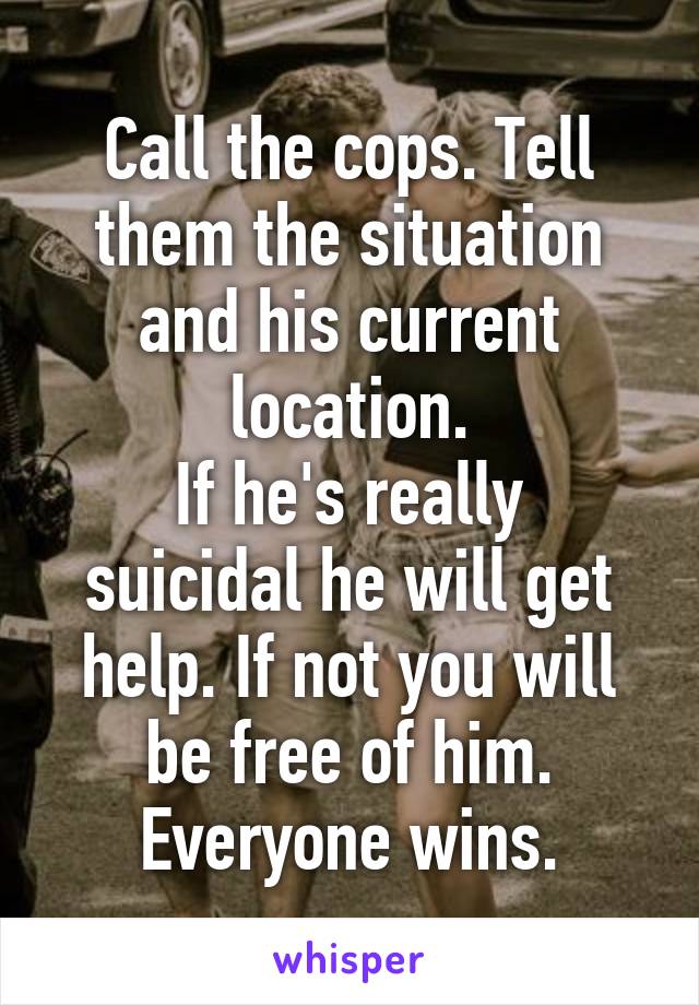 Call the cops. Tell them the situation and his current location.
If he's really suicidal he will get help. If not you will be free of him. Everyone wins.
