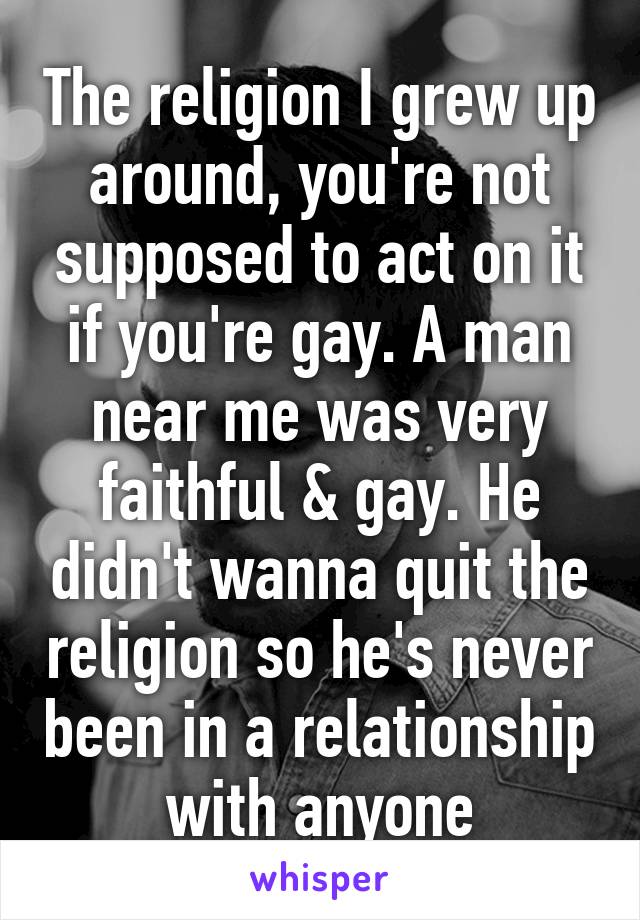 The religion I grew up around, you're not supposed to act on it if you're gay. A man near me was very faithful & gay. He didn't wanna quit the religion so he's never been in a relationship with anyone