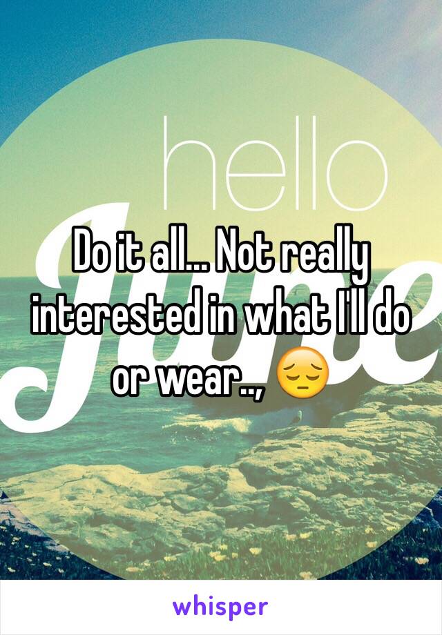 Do it all... Not really interested in what I'll do or wear.., 😔