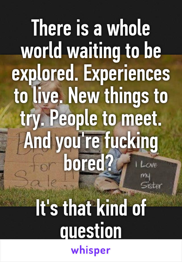 There is a whole world waiting to be explored. Experiences to live. New things to try. People to meet. And you're fucking bored? 

It's that kind of question