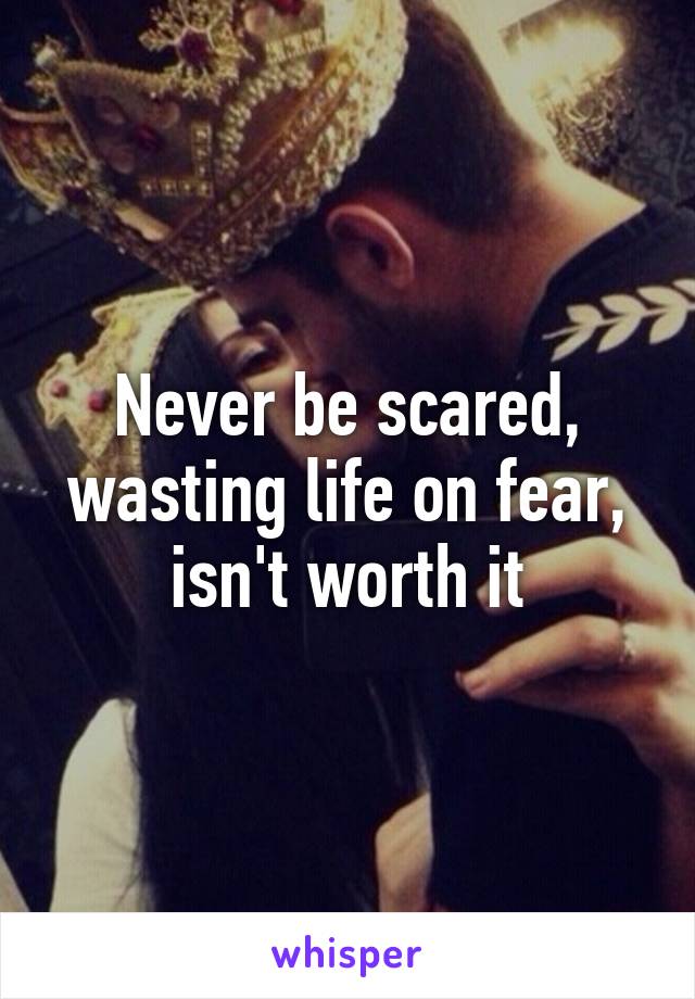 Never be scared, wasting life on fear, isn't worth it