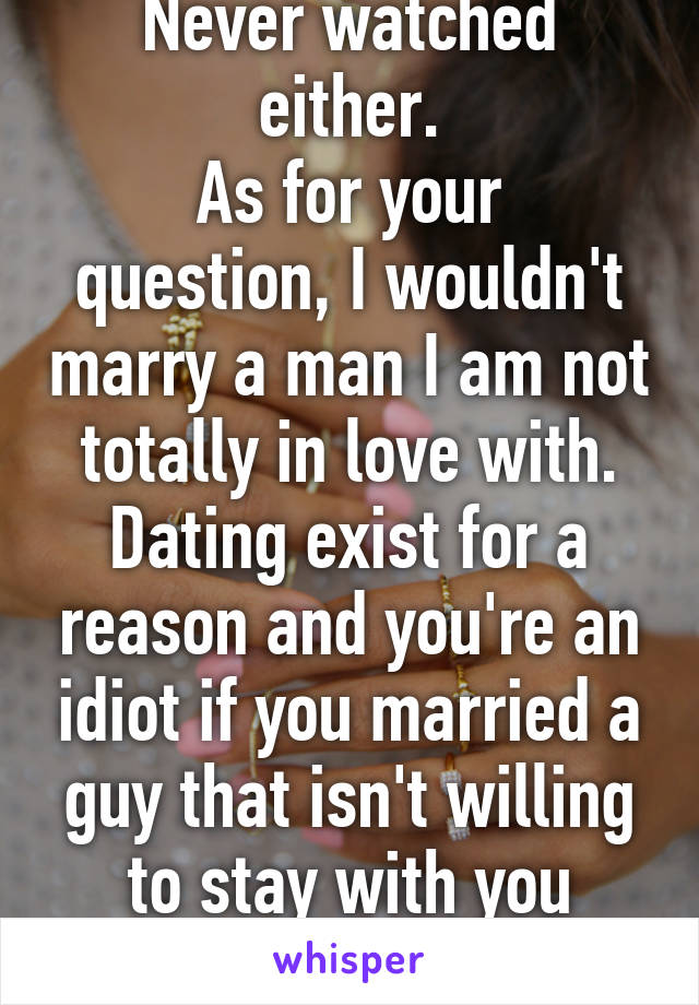 Never watched either.
As for your question, I wouldn't marry a man I am not totally in love with. Dating exist for a reason and you're an idiot if you married a guy that isn't willing to stay with you forever.