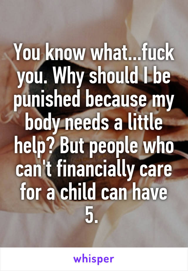 You know what...fuck you. Why should I be punished because my body needs a little help? But people who can't financially care for a child can have 5. 