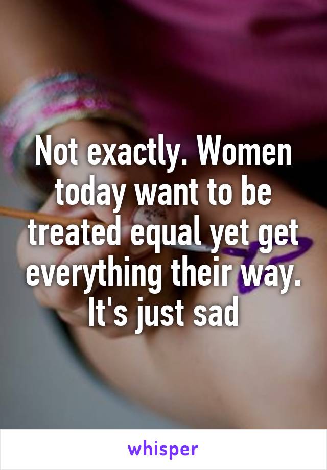 Not exactly. Women today want to be treated equal yet get everything their way. It's just sad