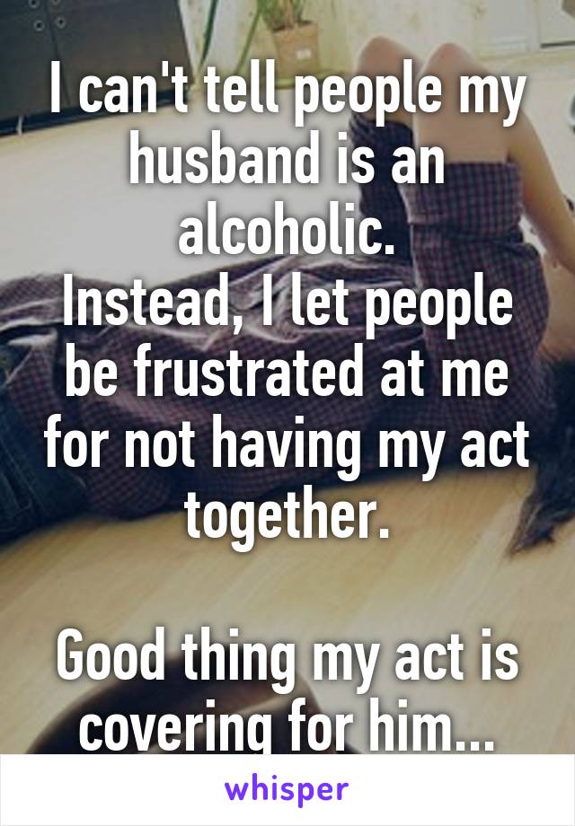I can't tell people my husband is an alcoholic.
Instead, I let people be frustrated at me for not having my act together.

Good thing my act is covering for him...