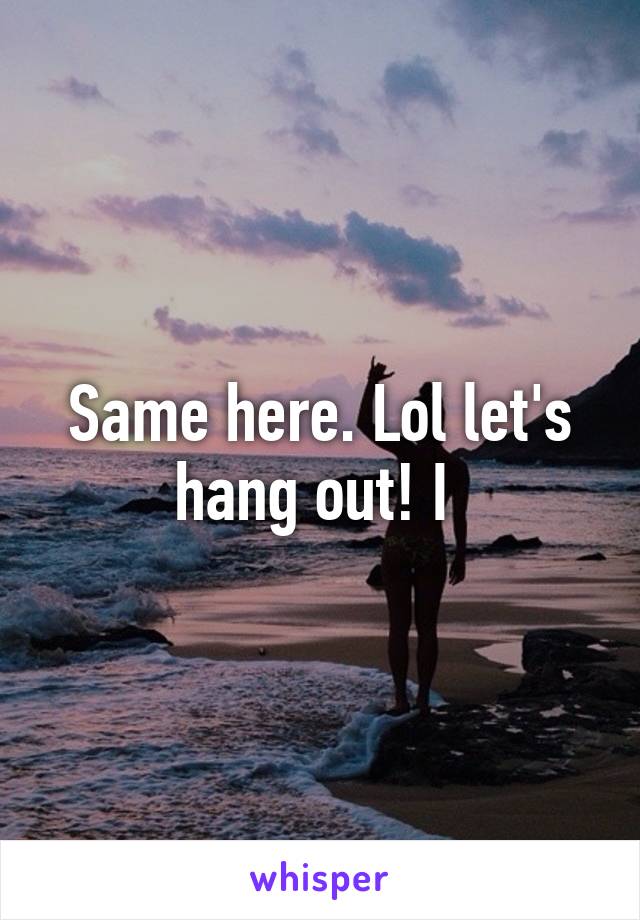 Same here. Lol let's hang out! I 