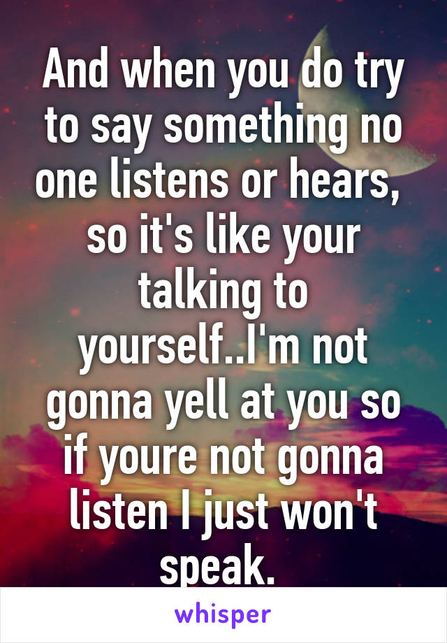 And when you do try to say something no one listens or hears,  so it's like your talking to yourself..I'm not gonna yell at you so if youre not gonna listen I just won't speak. 