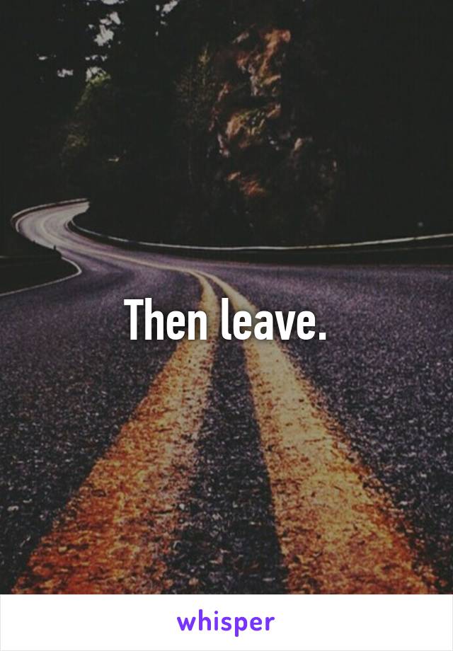 Then leave.