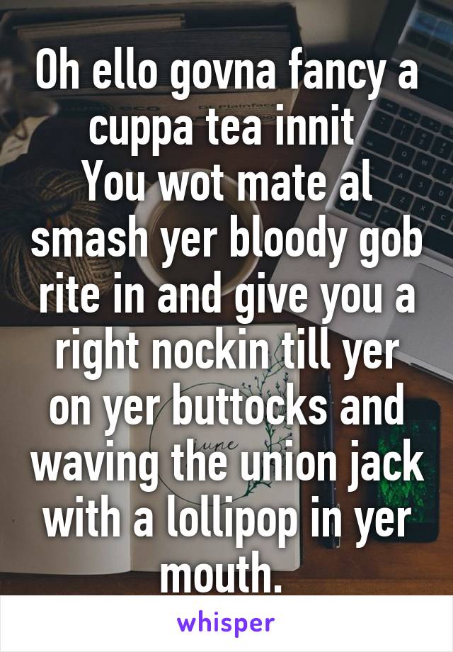 Oh ello govna fancy a cuppa tea innit 
You wot mate al smash yer bloody gob rite in and give you a right nockin till yer on yer buttocks and waving the union jack with a lollipop in yer mouth. 