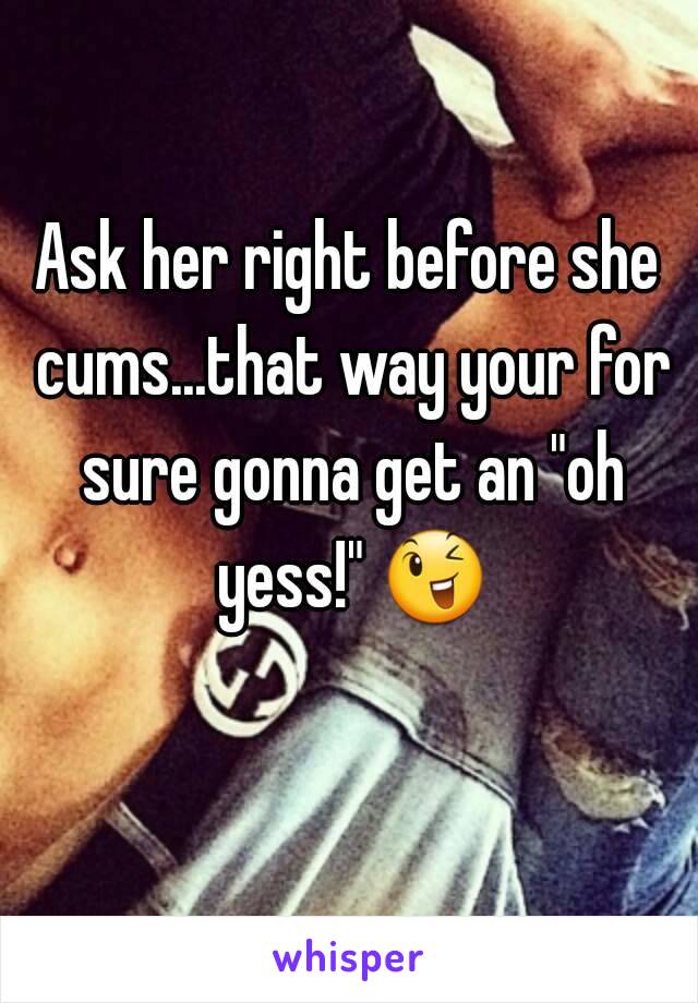 Ask her right before she cums...that way your for sure gonna get an "oh yess!" 😉 