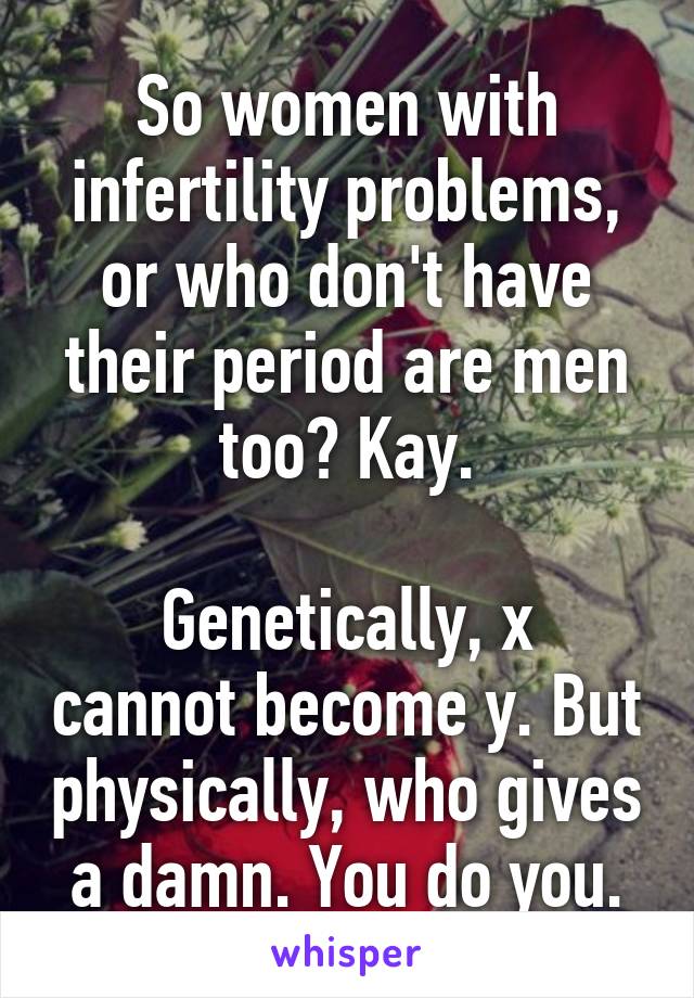 So women with infertility problems, or who don't have their period are men too? Kay.

Genetically, x cannot become y. But physically, who gives a damn. You do you.