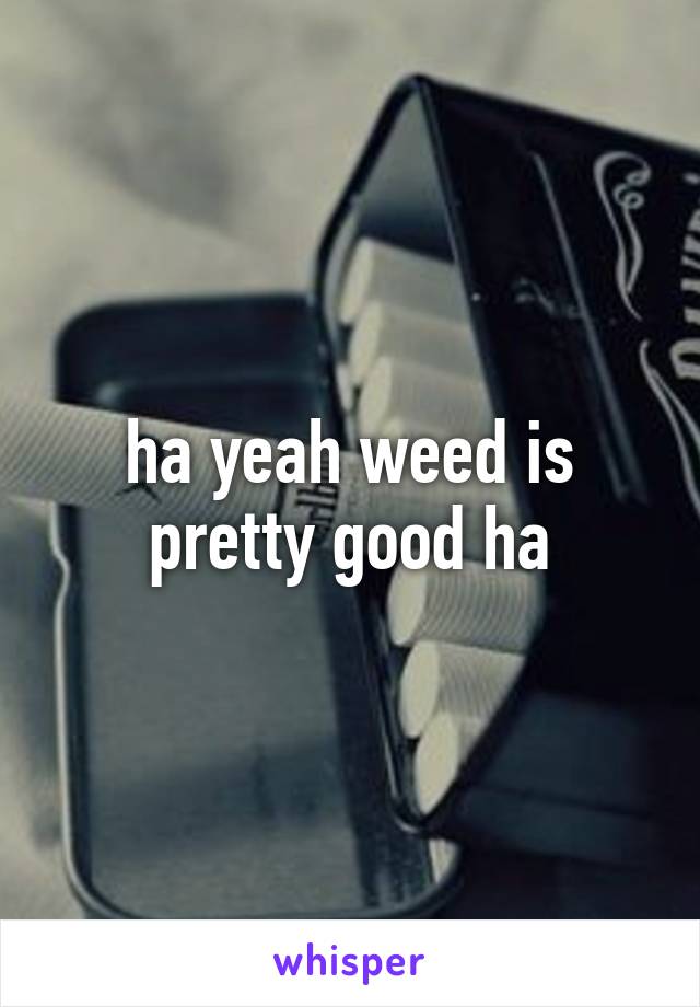 ha yeah weed is pretty good ha