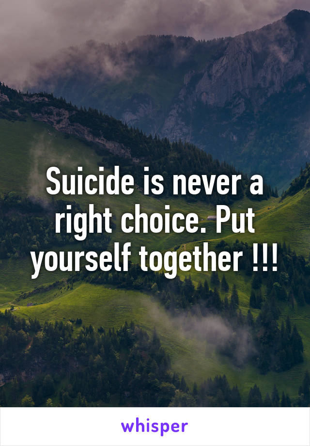 Suicide is never a right choice. Put yourself together !!!