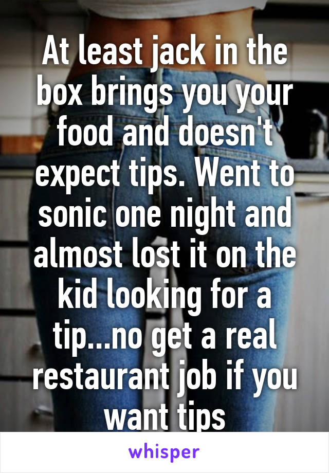 At least jack in the box brings you your food and doesn't expect tips. Went to sonic one night and almost lost it on the kid looking for a tip...no get a real restaurant job if you want tips