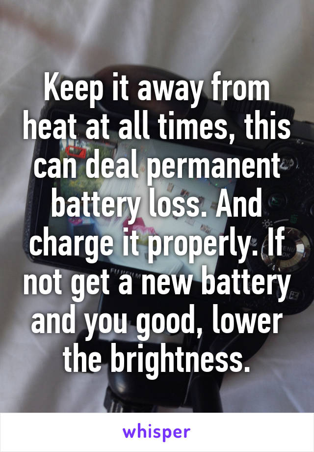 Keep it away from heat at all times, this can deal permanent battery loss. And charge it properly. If not get a new battery and you good, lower the brightness.