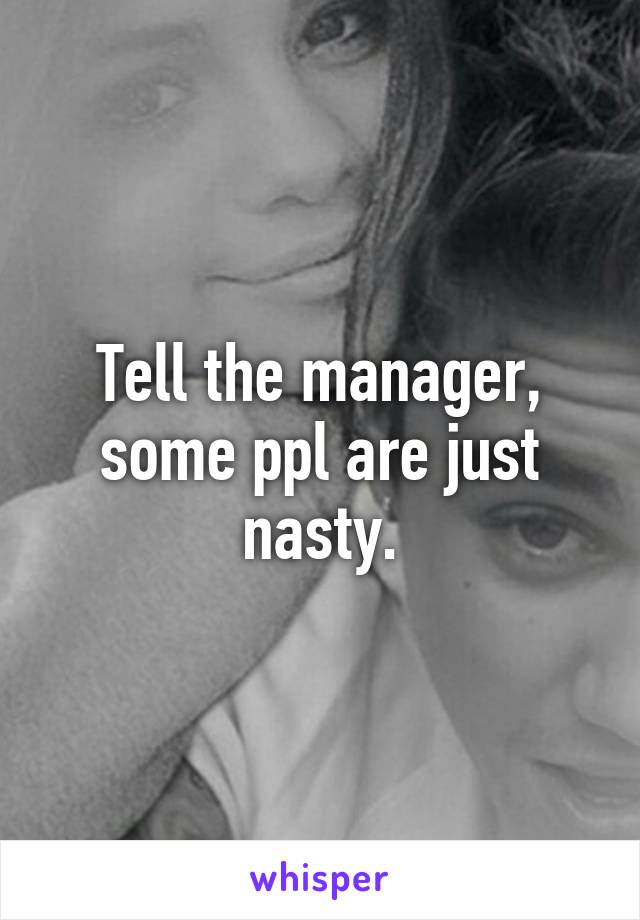 Tell the manager, some ppl are just nasty.