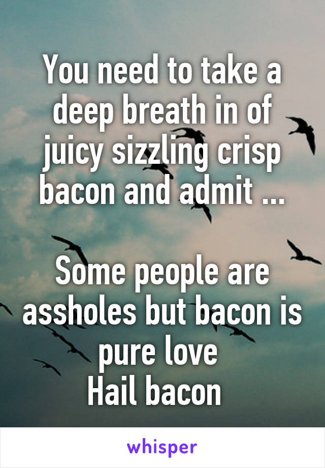 You need to take a deep breath in of juicy sizzling crisp bacon and admit ...

Some people are assholes but bacon is pure love 
Hail bacon  