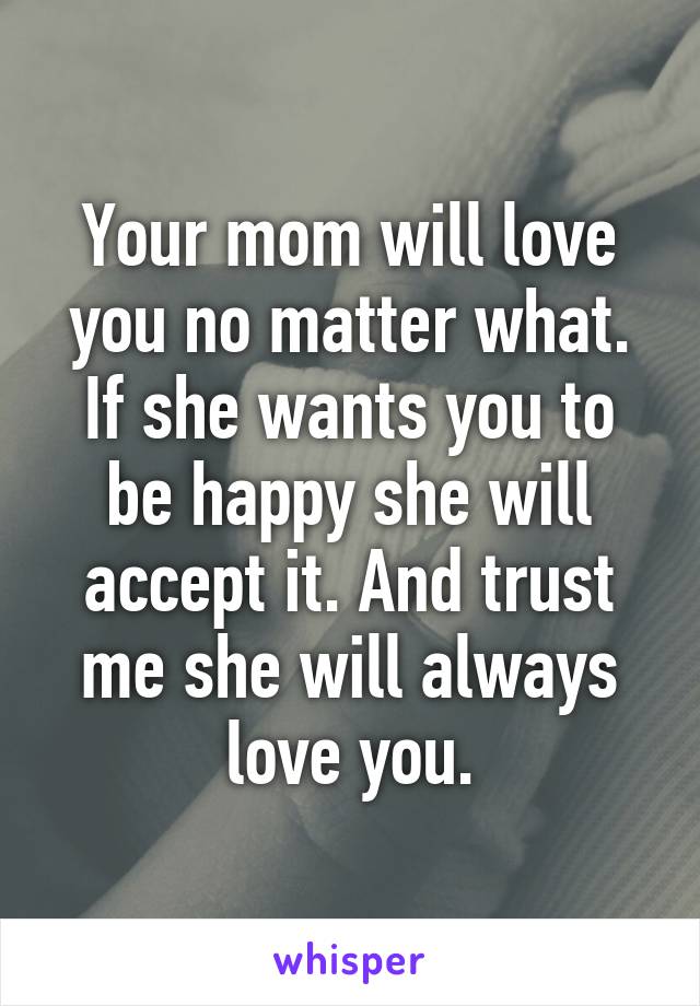 Your mom will love you no matter what. If she wants you to be happy she will accept it. And trust me she will always love you.
