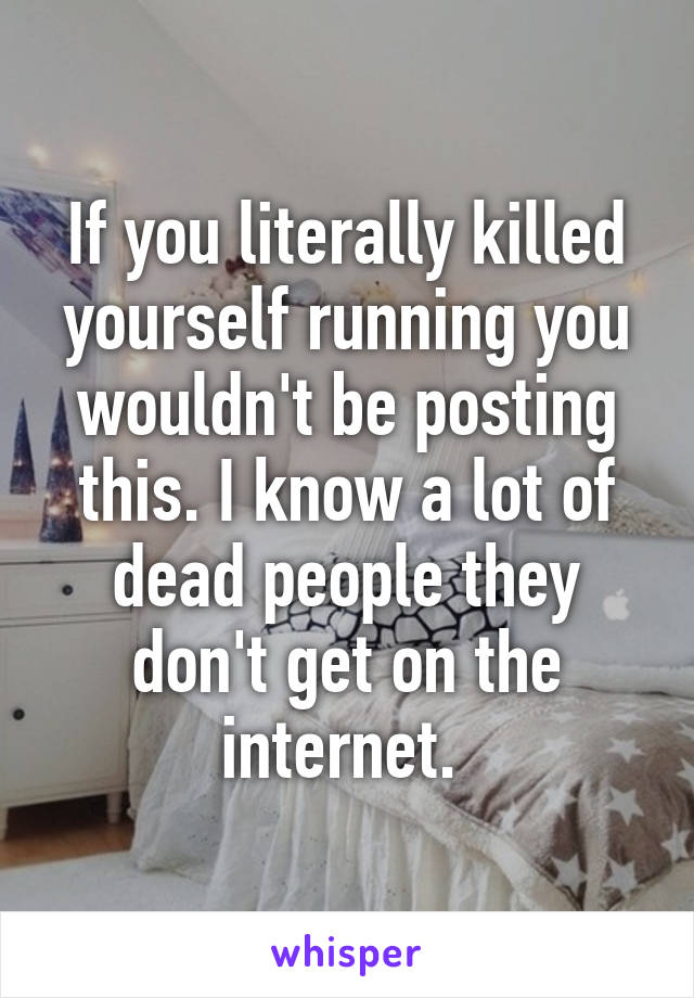 If you literally killed yourself running you wouldn't be posting this. I know a lot of dead people they don't get on the internet. 