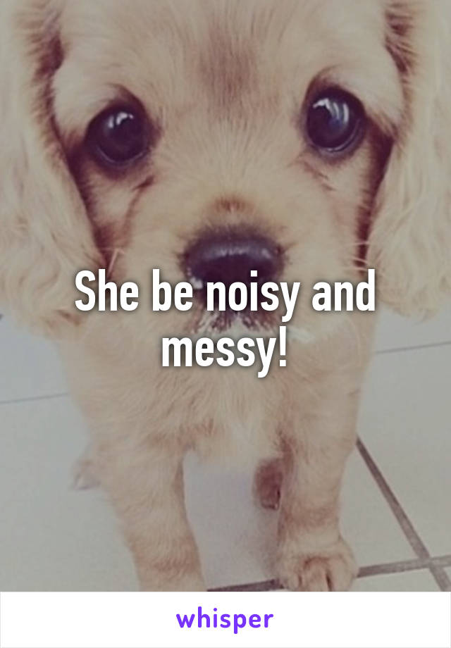 She be noisy and messy!