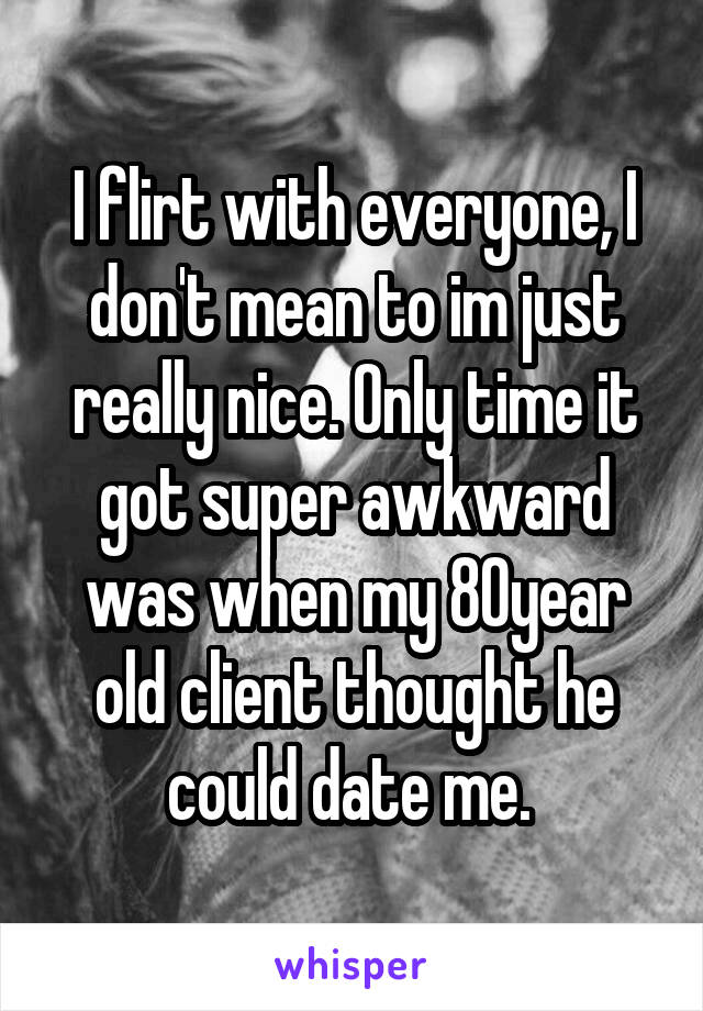 I flirt with everyone, I don't mean to im just really nice. Only time it got super awkward was when my 80year old client thought he could date me. 
