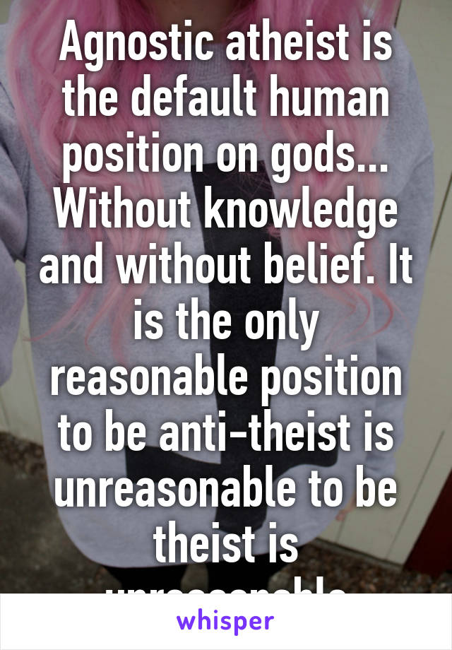 Agnostic atheist is the default human position on gods... Without knowledge and without belief. It is the only reasonable position to be anti-theist is unreasonable to be theist is unreasonable