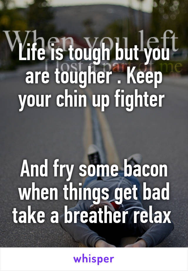 Life is tough but you are tougher . Keep your chin up fighter 


And fry some bacon when things get bad take a breather relax 