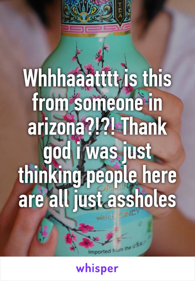 Whhhaaatttt is this from someone in arizona?!?! Thank god i was just thinking people here are all just assholes