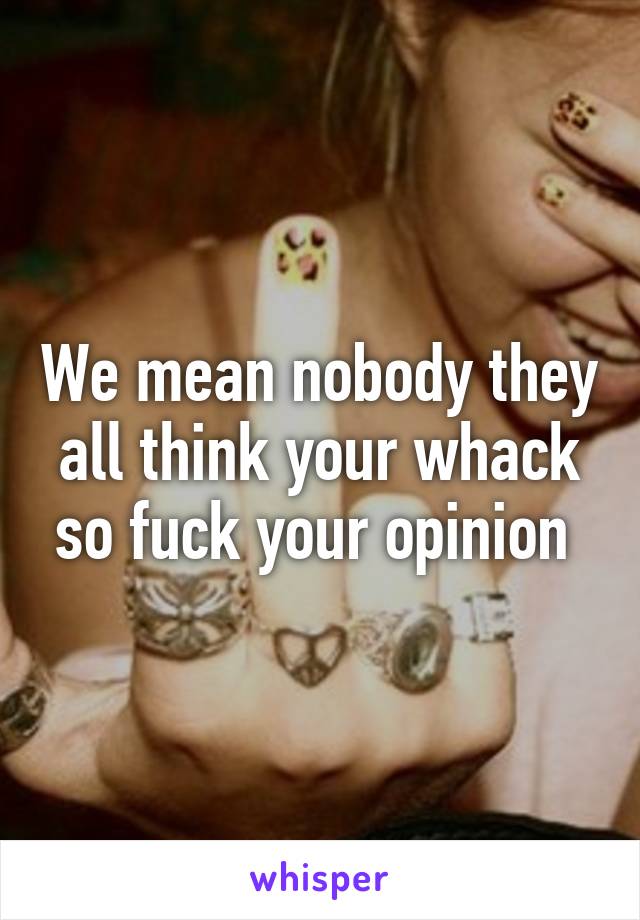 We mean nobody they all think your whack so fuck your opinion 