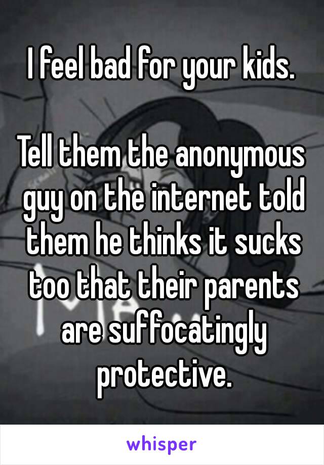 I feel bad for your kids.

Tell them the anonymous guy on the internet told them he thinks it sucks too that their parents are suffocatingly protective.
