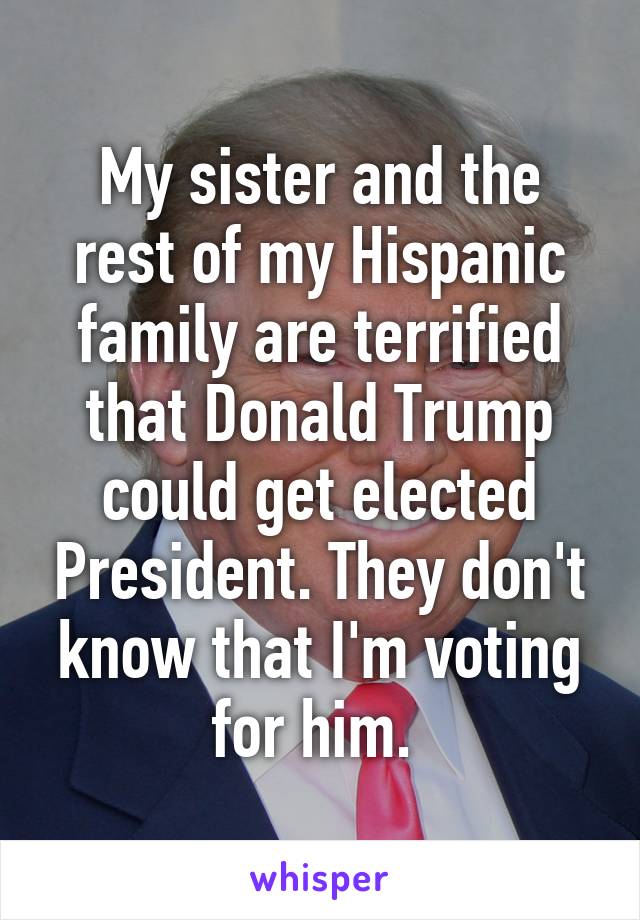 My sister and the rest of my Hispanic family are terrified that Donald Trump could get elected President. They don't know that I'm voting for him. 