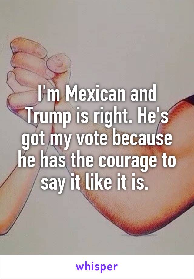 I'm Mexican and Trump is right. He's got my vote because he has the courage to say it like it is. 