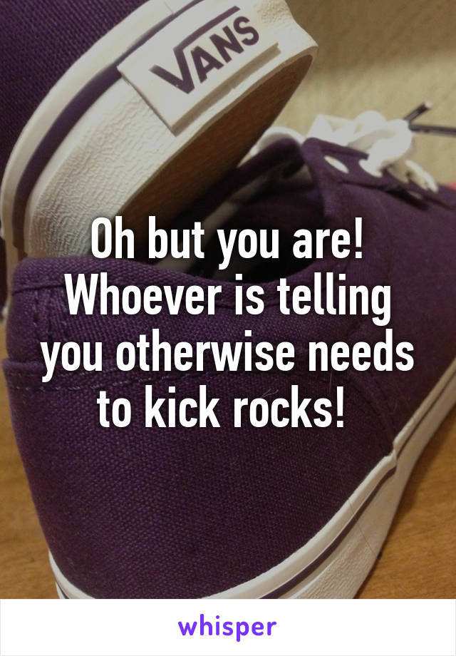 Oh but you are! Whoever is telling you otherwise needs to kick rocks! 