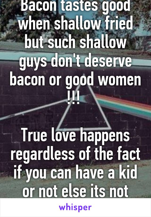Bacon tastes good when shallow fried but such shallow guys don't deserve bacon or good women !!! 

True love happens regardless of the fact if you can have a kid or not else its not bacon ! I mean luv