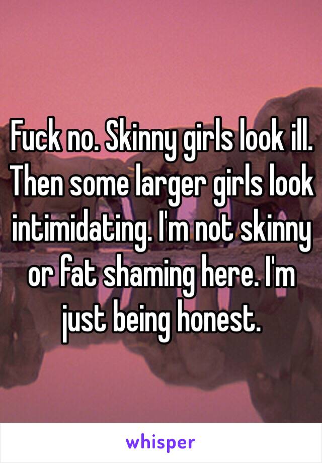 Fuck no. Skinny girls look ill. Then some larger girls look intimidating. I'm not skinny or fat shaming here. I'm just being honest. 