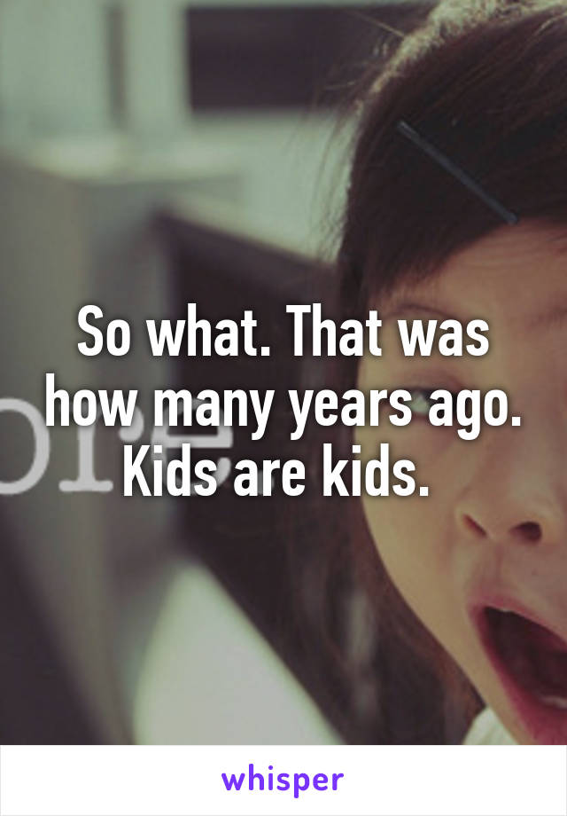 So what. That was how many years ago. Kids are kids. 