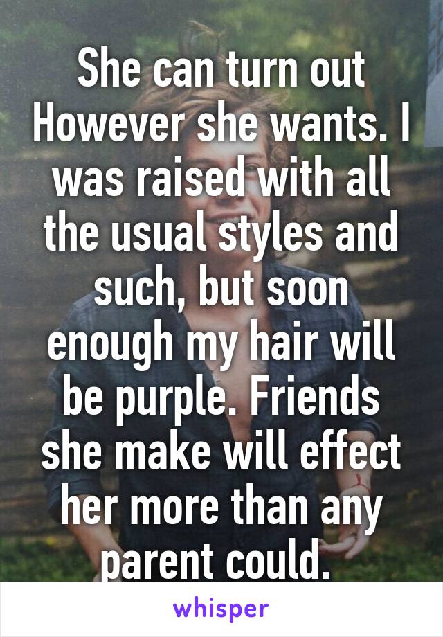She can turn out However she wants. I was raised with all the usual styles and such, but soon enough my hair will be purple. Friends she make will effect her more than any parent could. 