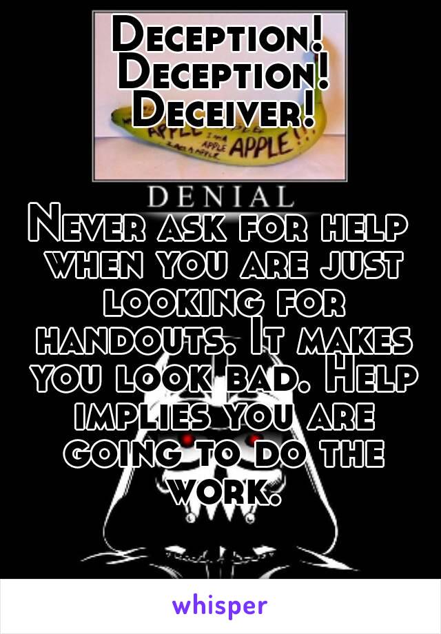 Deception! Deception! Deceiver!


Never ask for help when you are just looking for handouts. It makes you look bad. Help implies you are going to do the work.