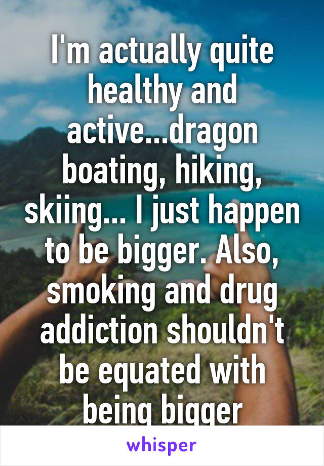 I'm actually quite healthy and active...dragon boating, hiking, skiing... I just happen to be bigger. Also, smoking and drug addiction shouldn't be equated with being bigger