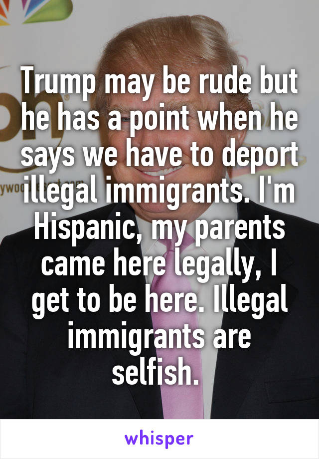 Trump may be rude but he has a point when he says we have to deport illegal immigrants. I'm Hispanic, my parents came here legally, I get to be here. Illegal immigrants are selfish. 