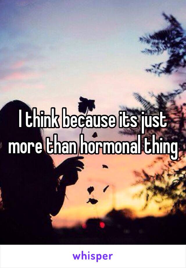 I think because its just more than hormonal thing